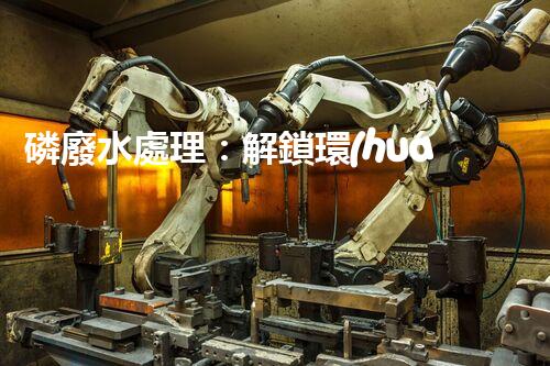 磷廢水處理：解鎖環(huán)境保護的新奇秘密！
